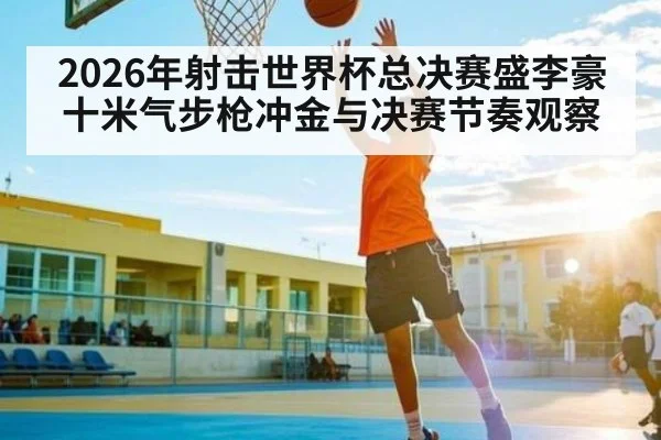 2026年射击世界杯总决赛盛李豪十米气步枪冲金与决赛节奏观察