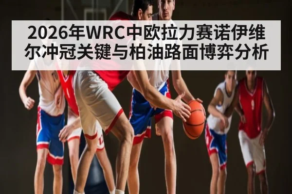 2026年WRC中欧拉力赛诺伊维尔冲冠关键与柏油路面博弈分析